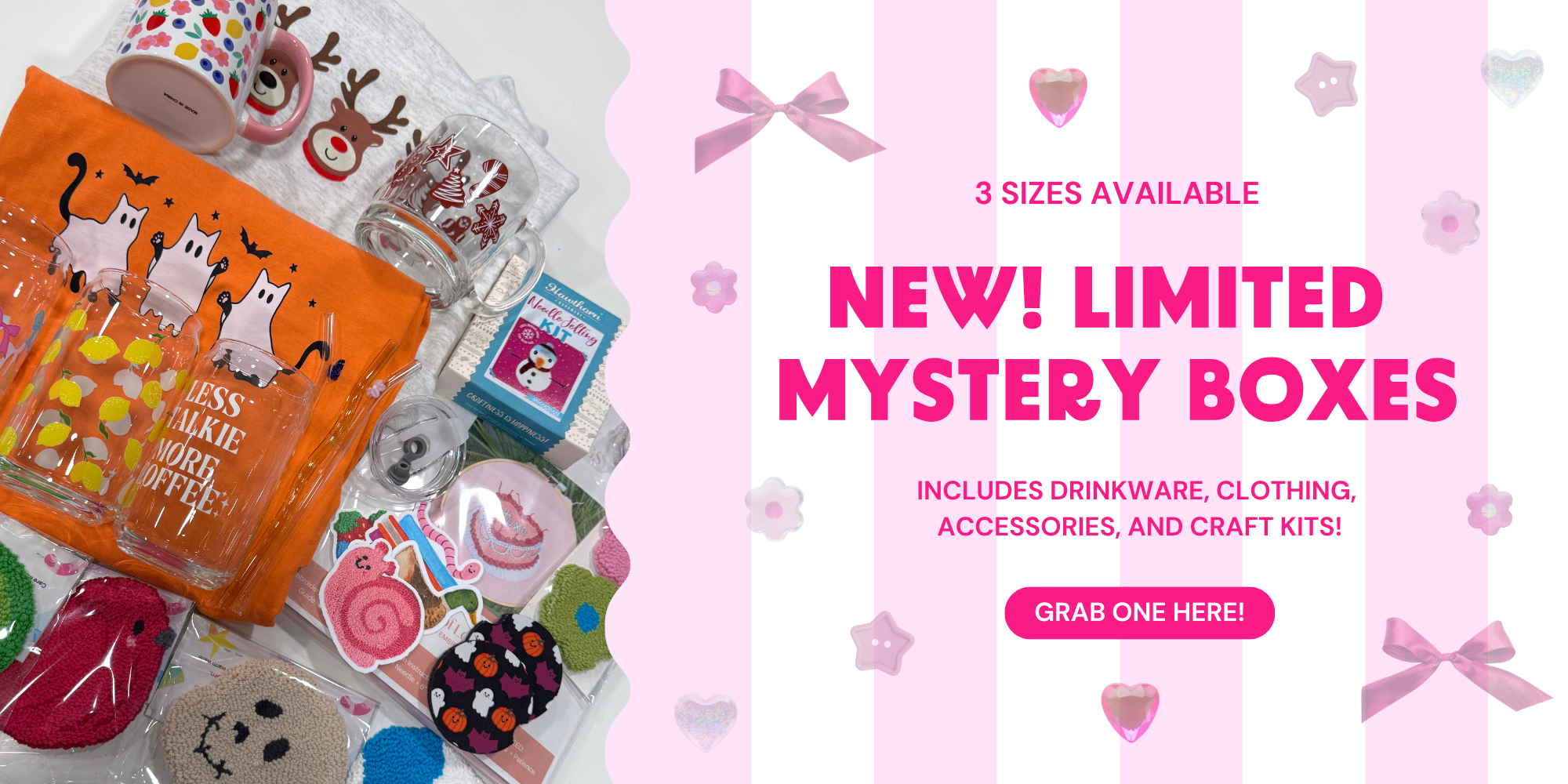 A pink and white striped banner with a picture of mystery box contents, like mugs, glass cans, stickers, craft kits, and car coasters. The text says " New limited mystery boxes! Includes drinkware, clothing, accessories, and craft kits. Three sizes available" and a pink button that says "grab one here".